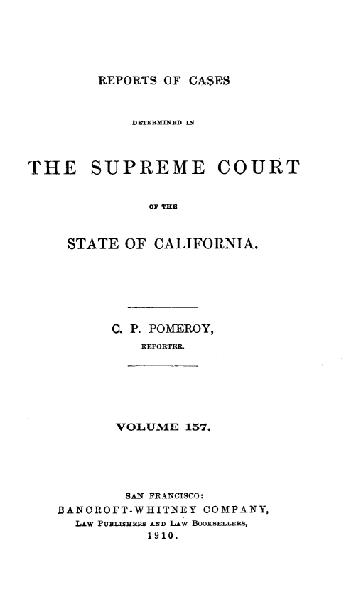 handle is hein.statereports/rcdscal0157 and id is 1 raw text is: 






REPORTS OF CASES


             DEERMINED IN




THE SUPREME COURT


               OF TUB



     STATE OF CALIFORNIA.


C. P. POMEROY,
    REPORTFA.


VOLUME 157.


        SAN FRANCISCO:
BANCROFT-WHITINEY COMPANY,
  LAW PUBLISHERS AND LAW BOOKSELLERS,
           1910.


