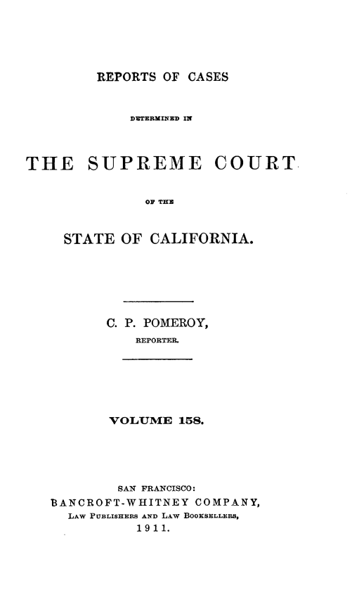 handle is hein.statereports/rcdscal0158 and id is 1 raw text is: 





REPORTS OF CASES


             DUTERMINED IN



THE SUPREME COURT


               OF THUe



     STATE OF CALIFORNIA.


C. P. POMEROY,
    REPORTFR.


VOLUME 158.


        SAN FRANCISCO:
BANCROFT-WHITNEY COMPANY,
  LAW PUBLISHERS AND LAW BOKSELLERS,
           1911.


