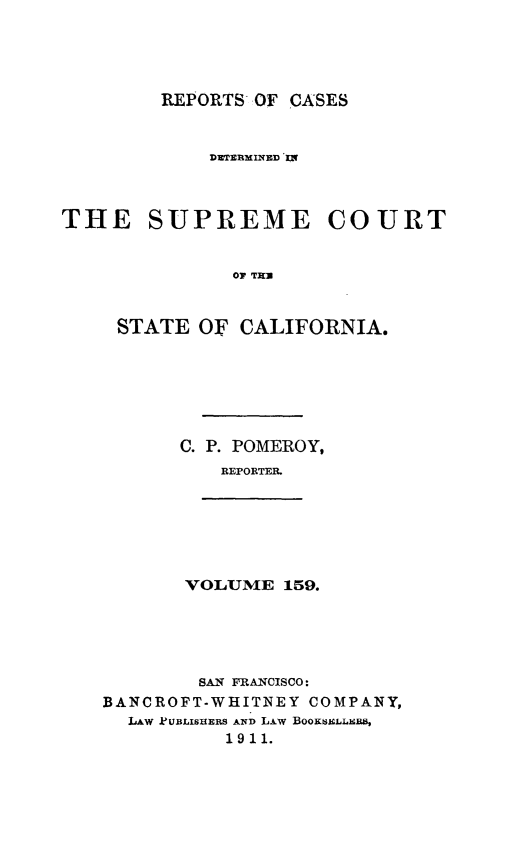 handle is hein.statereports/rcdscal0159 and id is 1 raw text is: 




REPORTS OF CASES


            DTERMIXIED I-x



THE SUPREME COURT


              O T]


     STATE OF CALIFORNIA.


C. P. POMEROY,
   REPORTER.


VOLUME 159.


        SAN FRANCISCO:
BANCROFT-WHITNEY COMPANY,
  LAW PUBLISHERS AND LAw BooKsiLLxa,
          1911.


