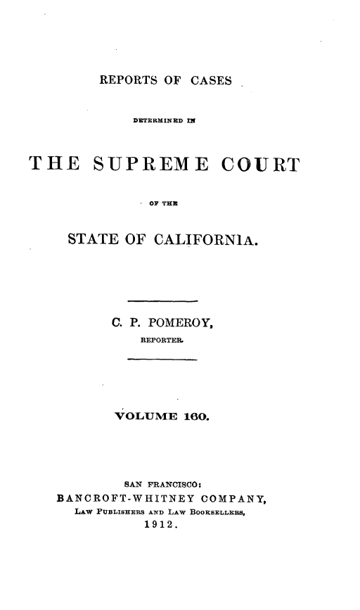 handle is hein.statereports/rcdscal0160 and id is 1 raw text is: 





REPORTS OF CASES


             DETRMINED n


THE SUPREME COURT



               OF TE



     STATE OF CALIFORNIA.


C. P. POMEROY,
   REPORTER


VOLUME 160.


        SAN FRANCISCO:
BANCROFT-WHITNEY COMPANY,
  LAw PUBLISHERS AND LAW BOOKSELLERS,
           1912.



