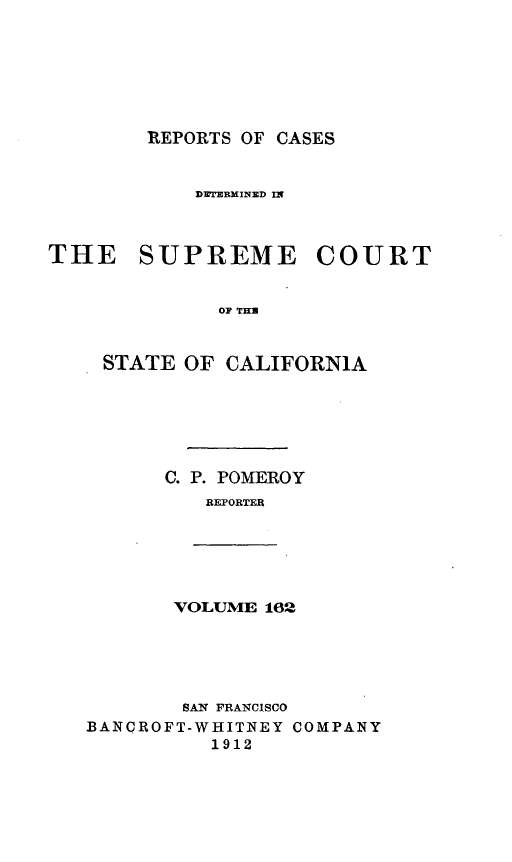 handle is hein.statereports/rcdscal0162 and id is 1 raw text is: 







REPORTS OF CASES


            ]DETERMINED I'



THE SUPREME COURT


              OF THR


    STATE OF CALIFORNIA


C. P. POMEROY
   REPORTER


VOLUME 162


        SAN  FRANCISCO
BANCROFT-WHITNEY COMPANY
          1912


