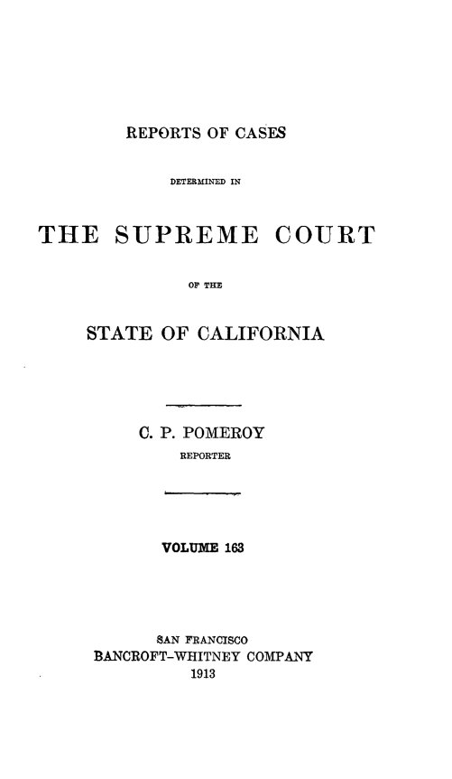 handle is hein.statereports/rcdscal0163 and id is 1 raw text is: 







REPORTS OF CASES


             DETERMINED IN



THE SUPREME COURT


              O TIE


     STATE OF CALIFORNIA


C. P. POMEROY
    REPORTER


VOLUME 163


      SAN FRANCISCO
BANCROFT-WHITNEY COMPANY
         1913



