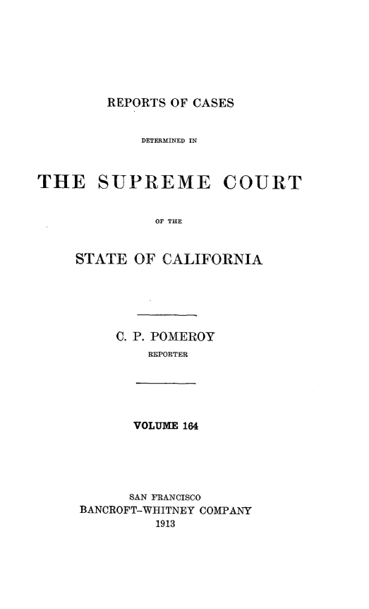 handle is hein.statereports/rcdscal0164 and id is 1 raw text is: 







REPORTS OF CASES


             DETERMINED IN



THE SUPREME COURT


              OF THE


     STATE OF CALIFORNIA


C. P. POMEROY
    REPORTER


VOLUME 164


      SAN FRANCISCO
BANCROFT-WHITNEY COMPANY
         1913


