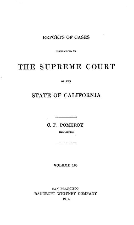 handle is hein.statereports/rcdscal0165 and id is 1 raw text is: 







REPORTS OF CASES


            DWEM IN'FD IN



THE SUPREME COURT


              OF TI=



     STATE OF CALIFORNIA


C. P. POMEROY
    REPORTER


VOLUME 165


      SAN FRANCISCO
BANCROFT-WHITNEY COMPANY
         1914


