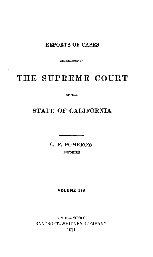 handle is hein.statereports/rcdscal0166 and id is 1 raw text is: 







        REPORTS OF CASES


             DMERXMINED IN



THE SUPREME COURT


              OF T'HE


     STATE OF CALIFORNIA






          C. P. POMEROY
              REPORTER







            VOLUME 166




            SAN FRANCISCO
     BANCROFT-WHITNEY COMPANY
               1914


