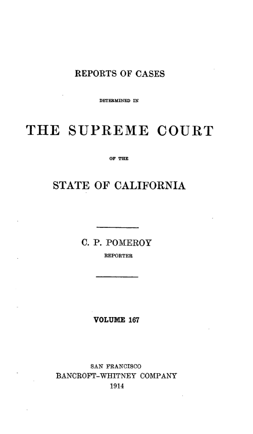 handle is hein.statereports/rcdscal0167 and id is 1 raw text is: 







REPORTS OF CASES


             DETERMINED IN



THE SUPREME COURT


              OF =


     STATE OF CALIFORNIA


C. P. POMEROY
    REPORTER


VOLUME 167


      SAN FRANCISCO
BANCROFT-WHITNEY COMPANY
         1914


