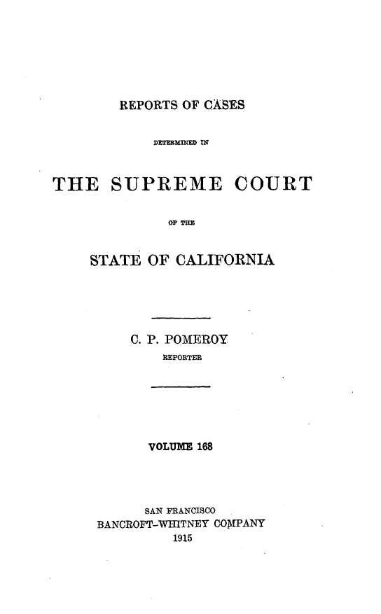 handle is hein.statereports/rcdscal0168 and id is 1 raw text is: 







        REPORTS OF CASES


            DEThqMInE  fi



THE SUPREME COURT


              OF~ T


     STATE OF CALIFORNIA





          C. P. POMEROY
             REPORTER







             VOLUME 168




           SAN FRANCISCO
     BANCROFT-WHITNEY COMPANY
               1915


