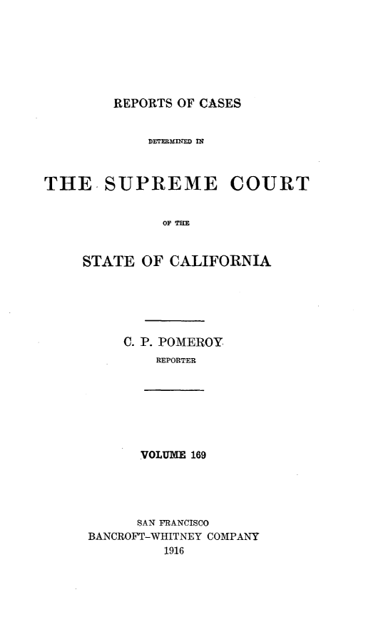 handle is hein.statereports/rcdscal0169 and id is 1 raw text is: 







REPORTS OF CASES


            DErE2Mm E.D 1s



THE. SUPREME COURT


              OF Tsm



     STATE OF CALIFORNIA


C. P. POMEROY
    REPORTER


VOLUME 169


      SAN FRANCISCO
BANCROFT-WHITNEY COMPANY
         1916


