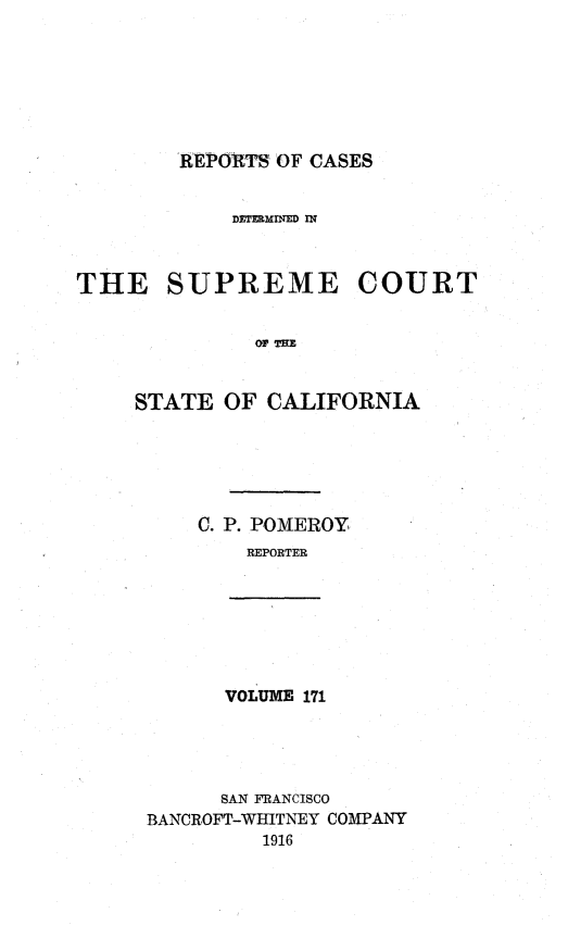 handle is hein.statereports/rcdscal0171 and id is 1 raw text is: 







REPORTS OF CASES


            DETEMINED IN



THE SUPREME COURT


              OF T-


     STATE  OF CALIFORNIA


C. P. POMEROY,
    REPORTER


VOLUME 171


      SAN FRANCISCO
BANCROFT-WHITNEY COMPANY
         1916



