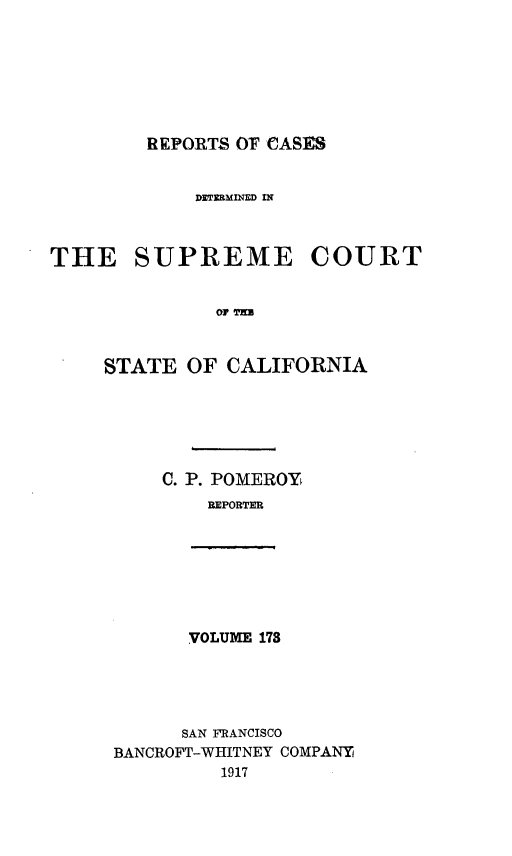 handle is hein.statereports/rcdscal0173 and id is 1 raw text is: 







REPORTS 07 CASES


DETERMINED IN


THE SUPREME


COURT


01' T'EU


STATE  OF  CALIFORNIA






     C. P. POMEROY
         BEPORTER


VOLUME 178


      SAN FRANCISCO
BANCROFT-WHITNEY COMPANY
         1917


