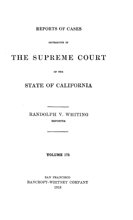 handle is hein.statereports/rcdscal0175 and id is 1 raw text is: 





REPORTS OF CASES


             DETERMINED IN



THE SUPREME COURT


              OF THE



     STATE  OF CALIFORNIA


RANDOLPH  V. WHITING
        REPORTER


VOLUME 175


      SAN FRANCISCO
BANCROFT-WHITNEY COMPANY
         1918


