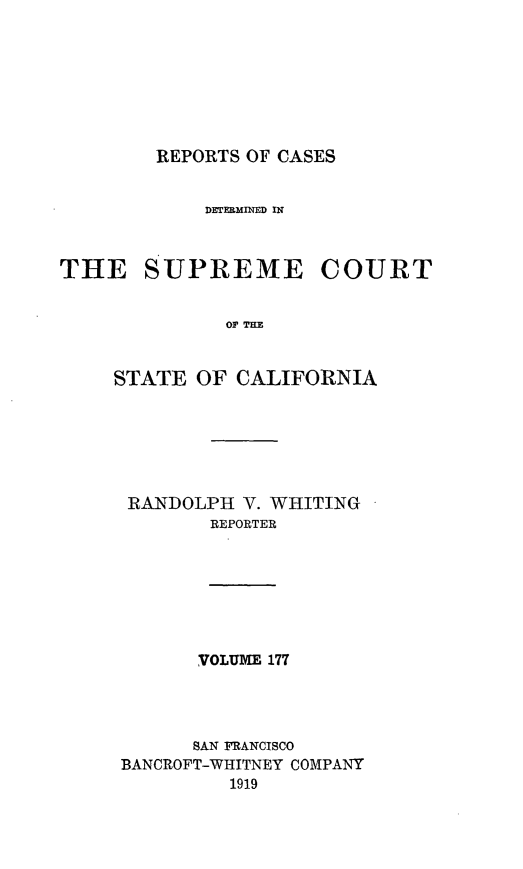 handle is hein.statereports/rcdscal0177 and id is 1 raw text is: 








REPORTS OF CASES


            DETERMINED IN



THE SUPREME COURT


              OF CF


    STATE  OF  CALIFORNIA


RANDOLPH  V. WHITING
       REPORTER


VOLUME 177


      SAN FRANCISCO
BANCROFT-WHITNEY COMPANY
         1919


