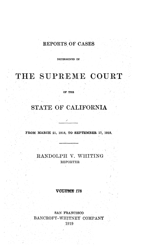 handle is hein.statereports/rcdscal0178 and id is 1 raw text is: 








REPORTS OF CASES


             DETERMINED IN



THE SUPREME COURT


               or TH


     STATE   OF CALIFORNIA


FROM MARCH 21, 1918, TO SEPTEMBER 17, 1918.




    RANDOLPH  V. WHITING
           REPORTER





           VOTUME 178




         SAN FRANCISCO
   BANCROFT-WHITNEY COMPANY
             1919


