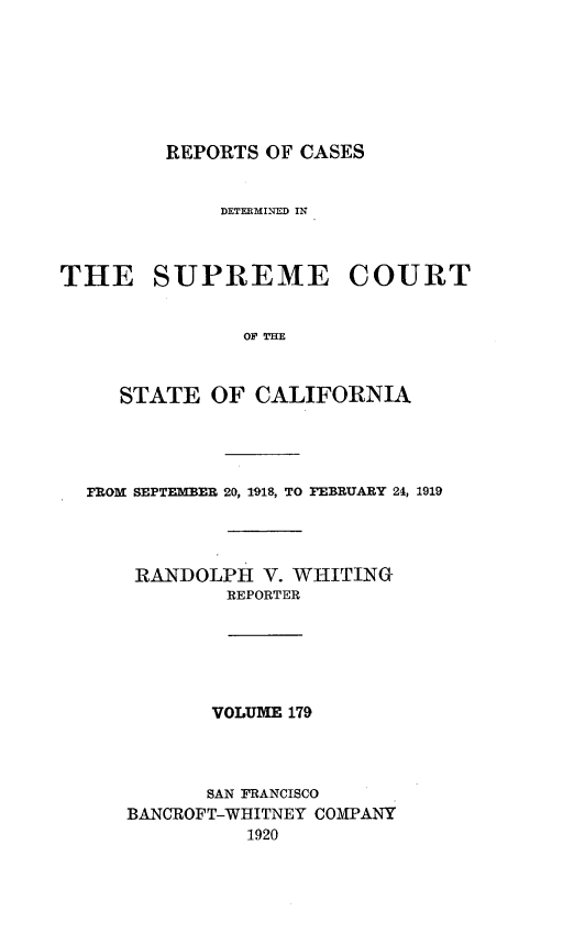 handle is hein.statereports/rcdscal0179 and id is 1 raw text is: 







REPORTS OF CASES


             DETEEMINED IN



THE SUPREME COURT






     STATE  OF  CALIFORNIA


FROM SEPTEMBER 20, 1918, TO FEBRUARY 24, 1919




    RANDOLPH  V. WHITING
           REPORTER






           VOLUME 179



           SAN FRANCISCO
   BANCROFT-WHITNEY COMPANY
             1920


