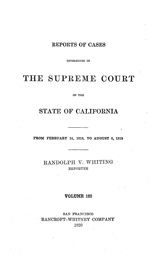 handle is hein.statereports/rcdscal0180 and id is 1 raw text is: 








REPORTS OF CASES


             DETERMINED IN



THE SUPREME COURT


               OF THE



     STATE  OF  CALIFORNIA


FROM PEBRUARY 24, 1919, TO AUGUST 6, 1919




   RANDOLPH   V. WHITING
           REPORTER





         VOLUME 180



         SAN FRANCISCO
  BANCROFT-WHITNEY COMPANY
            1920


