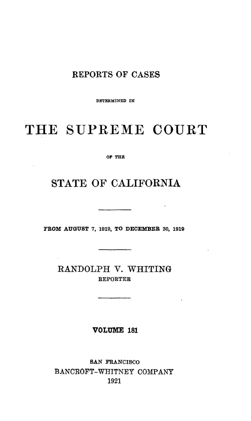 handle is hein.statereports/rcdscal0181 and id is 1 raw text is: 







REPORTS OF CASES


             DETEMINED IN;



THE SUPREME COURT


               OF    FHE


     STATE  OF  CALIFORNIA


FROM AUGUST 7, 1919, TO DECEMBER 30, 1919




   RANDOLPH  V. WHITING
          REPORTER





          VOLUME 181



          SAN FRANCISCO
  BANCROFT-WIITNEY COMPANY
            1921


