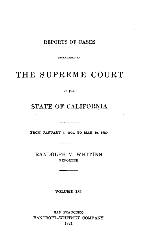 handle is hein.statereports/rcdscal0182 and id is 1 raw text is: 







         REPORTS OF CASES


             DETERMINED IN



THE SUPREME COURT


               0OF TIE



     STATE  OF  CALIFORNIA




     FROM JANUARY 5, 1920, TO MAY 19, 1920




     RANDOLPH V.   WHITING
              REPORTER






            VOLUME 182



            SAN FRANCISCO
      BANCROFT-WHITNEY COMPANY
               1921


