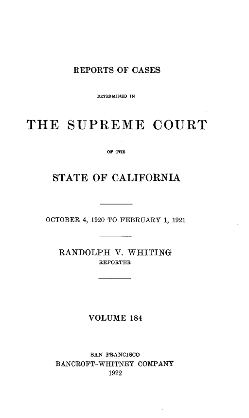 handle is hein.statereports/rcdscal0184 and id is 1 raw text is: 







REPORTS OF CASES


             DETERMINED IN



THE SUPREME COURT


               OF THE


     STATE  OF CALIFORNIA


OCTOBER 4, 1920 TO FEBRUARY 1, 1921



  RANDOLPH  V. WHITING
          REPORTER






        VOLUME 184




        SAN FRANCISCO
  BANCROFT-WHITNEY COMPANY
           1922



