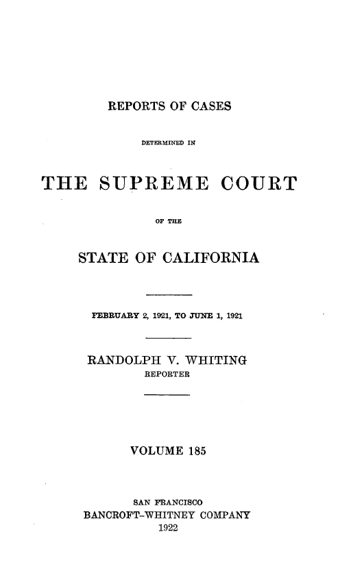 handle is hein.statereports/rcdscal0185 and id is 1 raw text is: 








REPORTS OF CASES


             DETERMINED IN



THE SUPREME COURT


               OF T I


     STATE  OF  CALIFORNIA


FEBRUARY 2, 1921, TO JUNE 1, 1921



RANDOLPH   V. WHITING
        REPORTER






      VOLUME  185




      BAN FRANCISCO
BANOROFT-WHITNEY COMPANY
          1922



