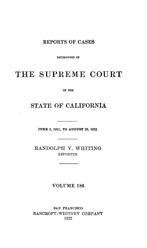 handle is hein.statereports/rcdscal0186 and id is 1 raw text is: 







REPORTS OF CASES


             DETERMINED In



THE SUPREME COURT


               OF THE


     STATE  OF  CALIFORNIA


  JUNE 3, 1921, TO AUGUST 29, 1921



RANDOLPH   V. WHITING
        REPORTER






      VOLUME  186




      SAN FRANCISCO
BANCROFT-WHITNEY COMPANY
          1922


