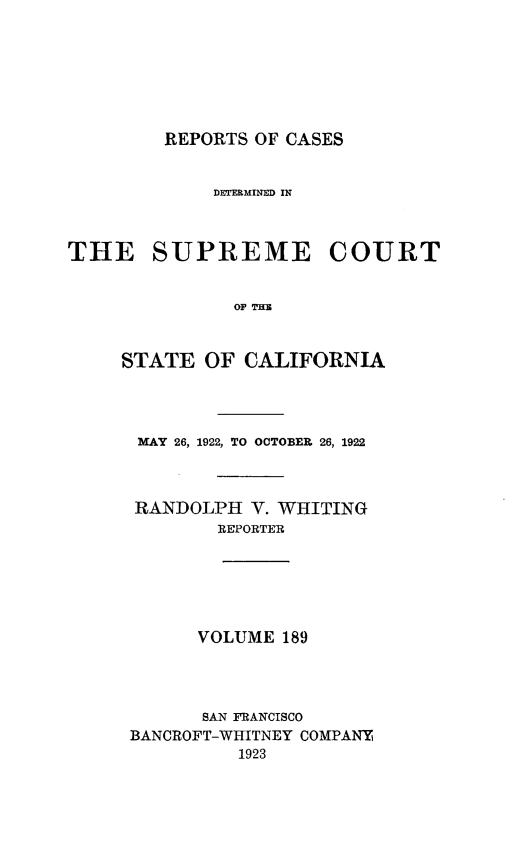 handle is hein.statereports/rcdscal0189 and id is 1 raw text is: 







         REPORTS OF CASES


             DETERMINED IN



THE SUPREME COURT


               OF TIM



     STATE  OF  CALIFORNIA




     MAY  26, 1922, TO OCTOBER 26, 1922



     RANDOLPH   V. WHITING
             REPORTER






             VOLUME 189




             SAN FRANCISCO
      BANCROFT-WHITNEY COMPANY
               1923


