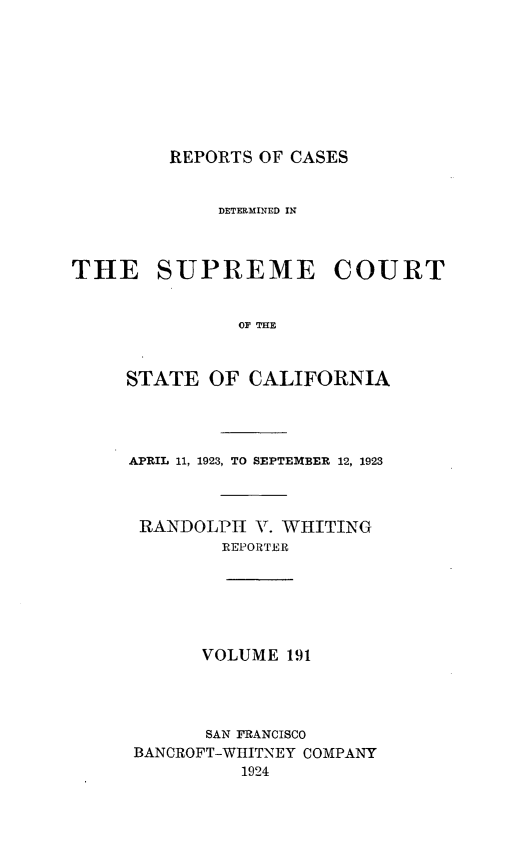 handle is hein.statereports/rcdscal0191 and id is 1 raw text is: 









REPORTS OF CASES


             DETERMINED IN



THE SUPREME COURT


               OF    FE



     STATE  OF  CALIFORNIA


APRIL 11, 1923, TO SEPTEMBER 12, 1923



RANDOLPH   V. WHITING
        REPORTER






        VOLUME 191




        SAN FRANCISCO
BANCROFT-WIIITNEY COMPANY
          1924


