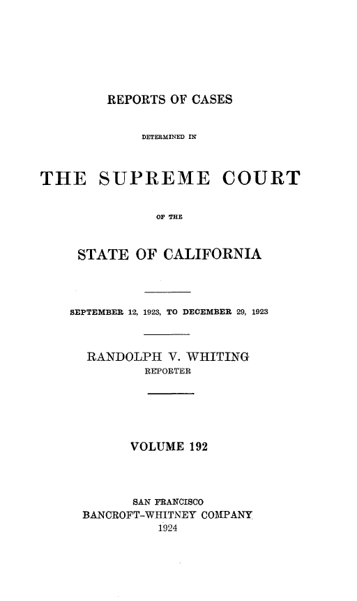handle is hein.statereports/rcdscal0192 and id is 1 raw text is: 








REPORTS OF CASES


             DETERMINED IN



THE SUPREME COURT


              OF TIFN



     STATE  OF CALIFORNIA


SEPTEMBER 12, 1923, TO DECEMBER 29, 1923



  RANDOLPH  V. WHITING
         REPORTER






         VOLUME 192


      SAN PRANCISCO
BANCROFT-WHITNEY COMPANY
         1924



