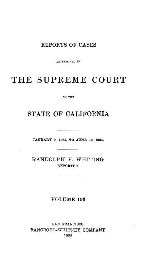 handle is hein.statereports/rcdscal0193 and id is 1 raw text is: 








         REPORTS OF CASES


             )ETERMINED IN



THE SUPREME COURT


               OF TIM



     STATE  OF  CALIFORNIA




     ANUARY 9, 1924, TO JUNE 10, 1924.



     RANDOLPH   V. WHITING
             REPORTER






           VOLUME  193




           SAN FRANCISCO
     BANCROFT-WHITNEY COMPANY
               1925



