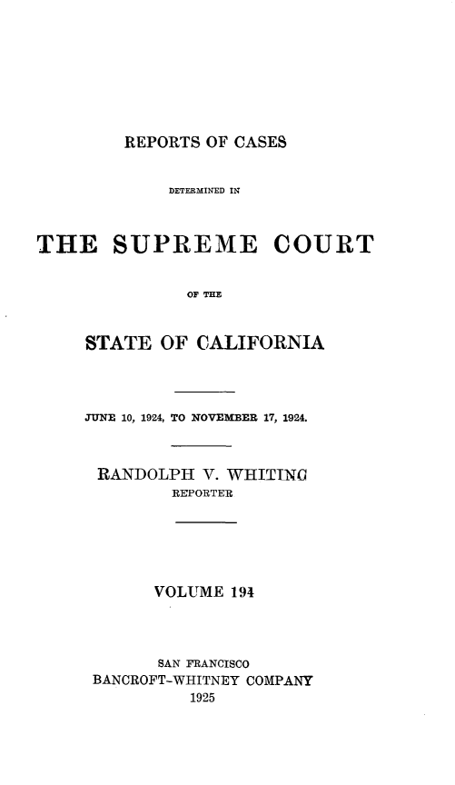 handle is hein.statereports/rcdscal0194 and id is 1 raw text is: 








REPORTS OF CASES


             DETERMINED IN



THE SUPREME COURT


               OF THE


     STATE  OF  CALIFORNIA


JUNE 10, 1924, TO NOVEMBER 17, 1924.



RANDOLPH V.   WHITING
         REPORTER


VOLUME  194


      SAN FRANCISCO
BANCROFT-WHITNEY COMPANY
          1925


