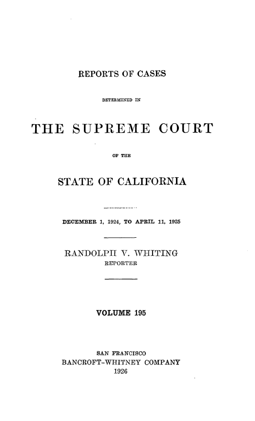handle is hein.statereports/rcdscal0195 and id is 1 raw text is: 








REPORTS OF CASES


             DETERMINED IN



THE SUPREME COURT


               OF THE



     STATE  OF  CALIFORNIA


DECEMBER 1, 1924, TO APRIL 11, 1925



RANDOLPH   V. WHITING
        REPORTER


VOLUME 195


      SAN FRANCISCO
BANCROFT-WHITNEY COMPANY
          1926


