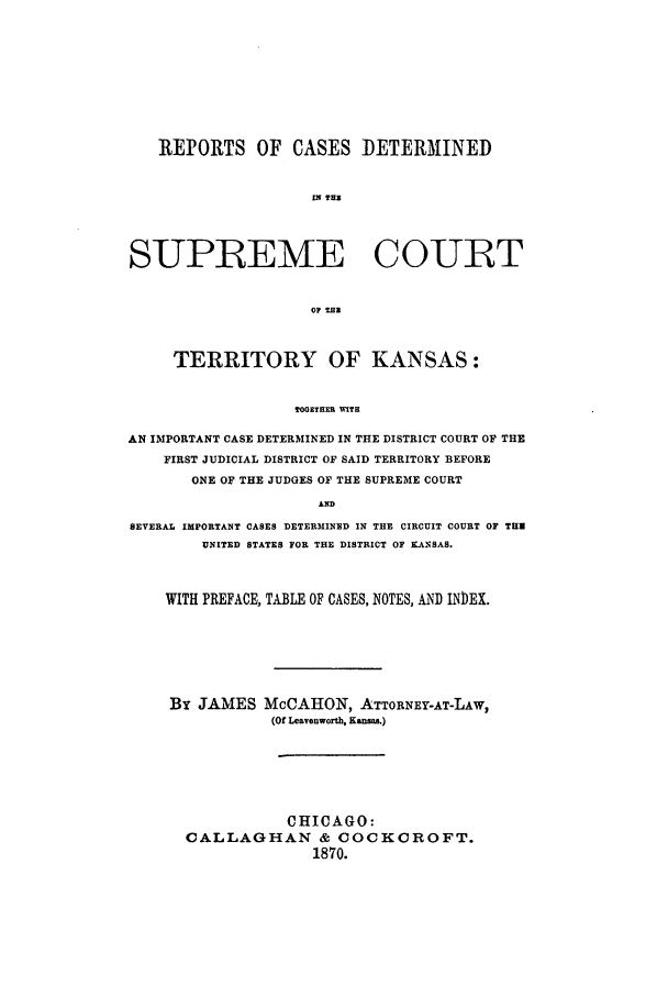handle is hein.statereports/rcdsckans0001 and id is 1 raw text is: REPORTS OF CASES DETERMINED
IN TOR
SUPREME COURT
OF MHB
TERRITORY OF KANSAS:
TOORTHER WITH
AN IMPORTANT CASE DETERMINED IN THE DISTRICT COURT OF THE
FIRST JUDICIAL DISTRICT OF SAID TERRITORY BEFORE
ONE OF THE JUDGES OF THE SUPREME COURT
AND
SEVERAL IMPORTANT CASES DETERMINED IN THE CIRCUIT COURT OF THU
UNITED STATES FOR THE DISTRICT OF KANSAS.
WITH PREFACE, TABLE OF CASES, NOTES, AND INDEX.

By JAMES

McCAHON, ATTORNEY-AT-LAW,
(Of Leavenworth, Kansas.)

CHICAGO:
CALLAGHAN & COCKCROFT.
1870.


