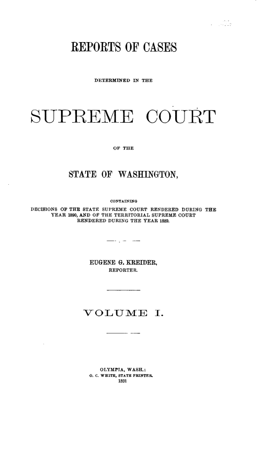 handle is hein.statereports/rcdstwa0001 and id is 1 raw text is: REPORTS OF CASES
DETERMINED IN THE
SUPREME COUBT
OF THE
STATE OF WASHINGTON,
CONTAINING
DECISIONS OF THE STATE SUPREME COURT RENDERED DURING THE
YEAR 1890, AND OF THE TERRITORIAL SUPREME COURT
RENDERED DURING THE YEAR 1889.
EUGENE G. KREIDER,
REPORTER.
V 0 LUmE I.
OLYMPIA, WASH.:
0. C. WHITE, STATE PRINTER.
1891


