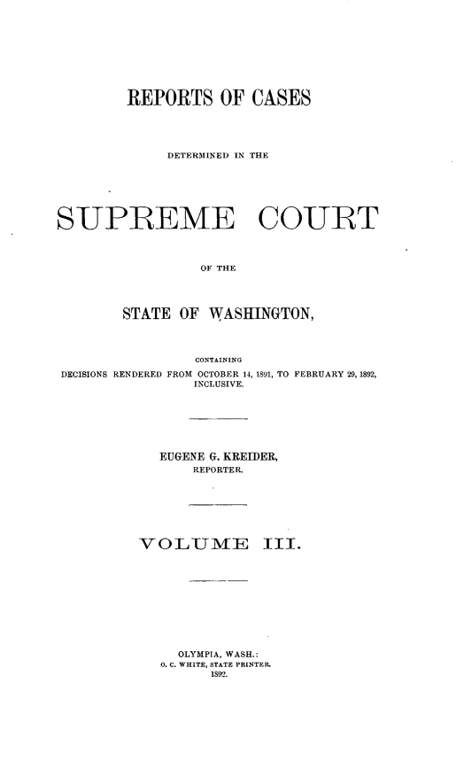 handle is hein.statereports/rcdstwa0003 and id is 1 raw text is: REPORTS OF CASES
DETERMINED IN THE
SUPREME COURT
OF THE
STATE OF WASHINGTON,
CONTAINING
DECISIONS RENDERED FROM OCTOBER 14, 1891, TO FEBRUARY 29, 1892,
INCLUSIVE.
EUGENE G. KREIDER,
REPORTER.
VO LUMIE III.
OLYMPIA, WASH.:
0. C. WHITE, STATE PRINTER.
1892.


