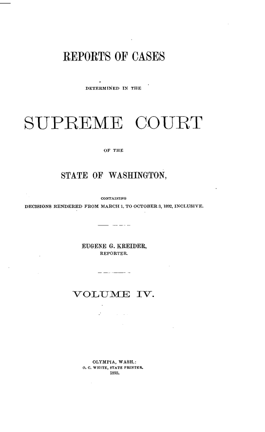 handle is hein.statereports/rcdstwa0004 and id is 1 raw text is: REPORTS OF CASES
DETERMINED IN THE
SUPREME COURT
OF THE
STATE OF WASHINGTON,
CONTAINING
DECISIONS RENDERED FROM MARCH 1, TO OCTOBER 3, 1892, INCLUSIVE.
EUGENE G. KREIDER,
REPORTER.
VOL-UMfE IV.
OLYMPIA, WASH.:
0. C. WHITE, STATE PRINTER.
1893.


