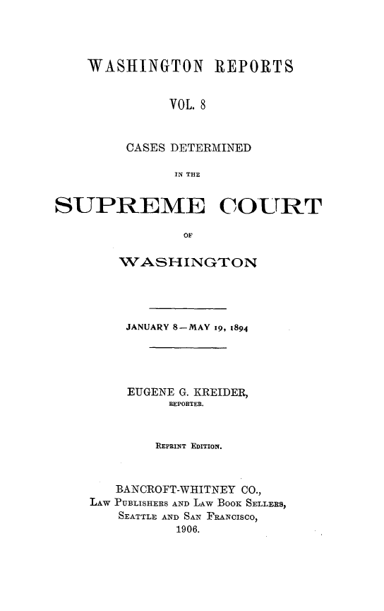 handle is hein.statereports/rcdstwa0008 and id is 1 raw text is: WASHINGTON REPORTS
VOL. 8
CASES DETERMINED
IN THE

SUPREME COURT
OF
WASHINGTON

JANUARY 8-MAY I9, 1894
EUGENE G. KREIDER,
REPORTER.
REPRINT EDITION.
BANCROFT-WHITNEY CO.,
LAW PUBLISHERS AND LAW BOOK SELLERS,
SEATTLE AND SAN FRANCISCO)
1906.


