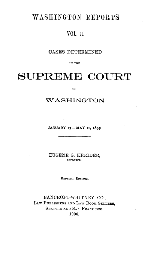 handle is hein.statereports/rcdstwa0011 and id is 1 raw text is: WASHINGTON REPORTS
VOL. 11
CASES DETERMINED
IN THE

SUPREME COURT
01
WASHINGTON

JANUARY 17-MAY ii, 1895
EUGENE G. KREIDER,
REPORTER.
REPRINT EDITION.
BANCROFT-WHITNEY CO.,
LAW PUBLISHERS AND LAW BooK SELLERS,
SEATTLE AND SAN FRANCISCO,
1906.


