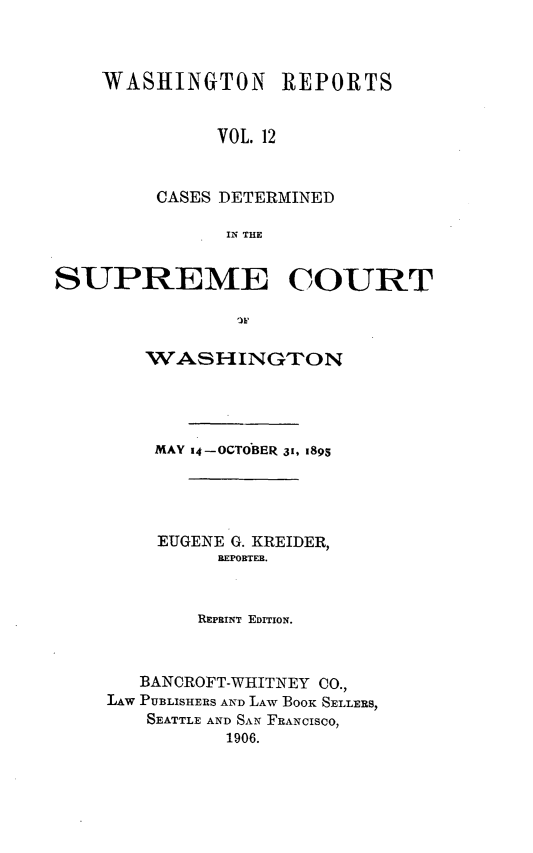 handle is hein.statereports/rcdstwa0012 and id is 1 raw text is: WASHINGTON REPORTS
VOL. 12
CASES DETERMINED
IN THE

SUPREME COURT
WASHINGTON
MAY 14-OCTOBER 31, 1895
EUGENE G. KREIDER,
REPORTER.
REPRINT EDITION.
BANCROFT-WHITNEY CO.,
LAW PUBLISHERS AND LAW BOOK SELLERS,
SEATTLE AND SAN FRANCISCO,
1906.


