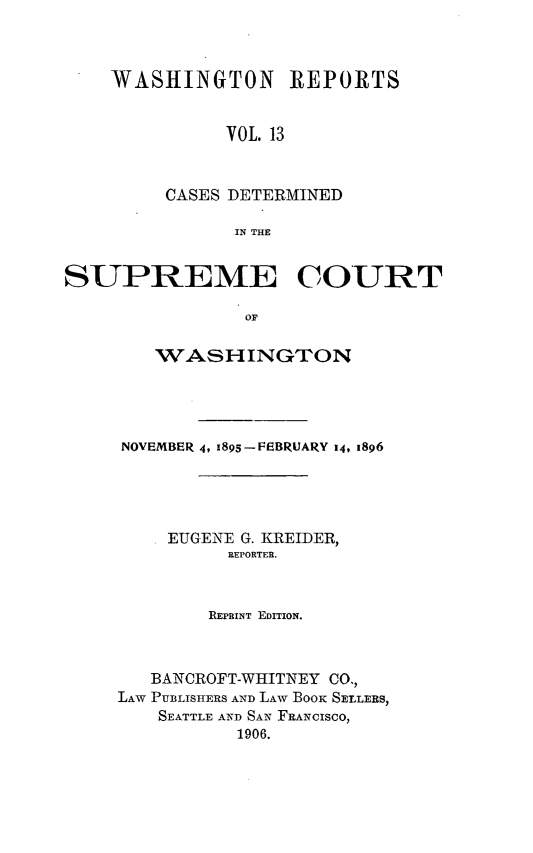 handle is hein.statereports/rcdstwa0013 and id is 1 raw text is: WASHINGTON REPORTS
VOL. 13
CASES DETERMINED
IN THE

SUPREME COURT
OF
WASHINGTON

NOVEMBER 4, 1895-FEBRUARY 14, 1896
EUGENE G. KREIDER,
REPORTER.
REPRINT EDITION.
BANCROFT-WHITNEY CO.,
LAW PUBLISHERS AND LAW BOOK SELLERS,
SEATTLE AND SAN FRANCISCO,
1906.


