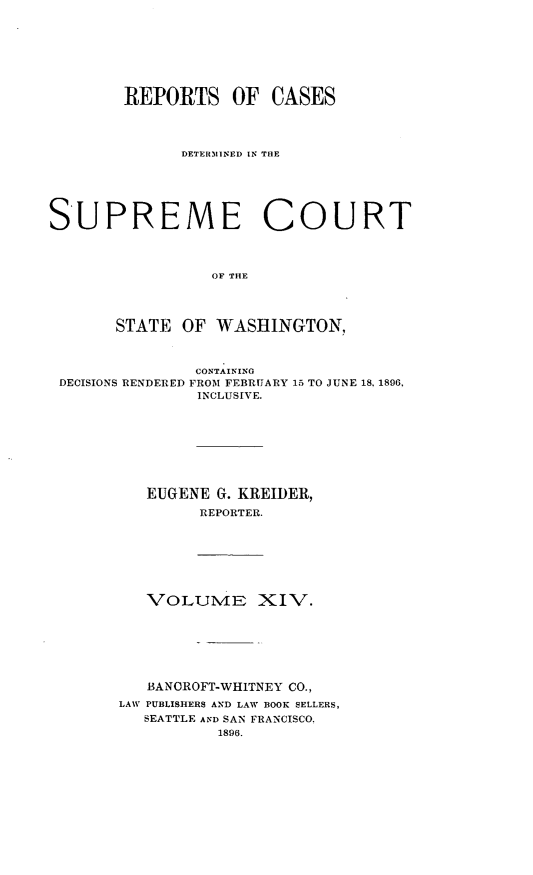 handle is hein.statereports/rcdstwa0014 and id is 1 raw text is: REPORTS OF CASES
DETER31INED IN TRE
SUPREME COURT
OF THE
STATE OF WASHINGTON,
CONTAINING
DECISIONS RENDERED FROM FEBRUARY 15 TO JUNE 18. 1896,
INCLUSIVE.
EUGENE G. KREIDER,
REPORTER.
VOLUME XIV.
BANCROFT-WHITNEY CO.,
LAW PUBLISHERS AND LAW BOOK SELLERS,
SEATTLE AND SAN FRANCISCO.
1896.


