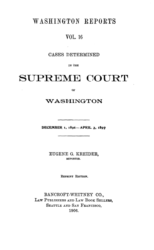 handle is hein.statereports/rcdstwa0016 and id is 1 raw text is: WASHINGTON REPORTS
VOL. 16
CASES DETERMINED
IN THE

SUPREME COURT
OF
WMAS HINGTON

DECEMBER 1, 1896-APRIL 3, 1897
EUGENE G. KREIDER,
REPORTER.
REPRINT EDITION.
BANCROFT-WHITNEY CO.,
LAW PUBLISHERS AND LAW BooK SELLERS,
SEATTLE AND SAN FRANCISCO,
1906.



