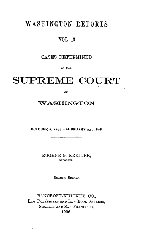 handle is hein.statereports/rcdstwa0018 and id is 1 raw text is: WASHINGTON REPORTS
VOL. 18
CASES DETERMINED
IN THE

SUPREME COURT
or
WASHINGTON

OCTOBER 6, 1897-FEBRUARY 2j, 1898
EUGENE G. KREIDER,
REPORTER.
REPRINT EDITION.
BANCROFT-WHITNEY CO.,
LAW PUBLISHERS AND LAW BooK SELLERS,
SEATTLE AND SAN FRANCISCO,
1906.


