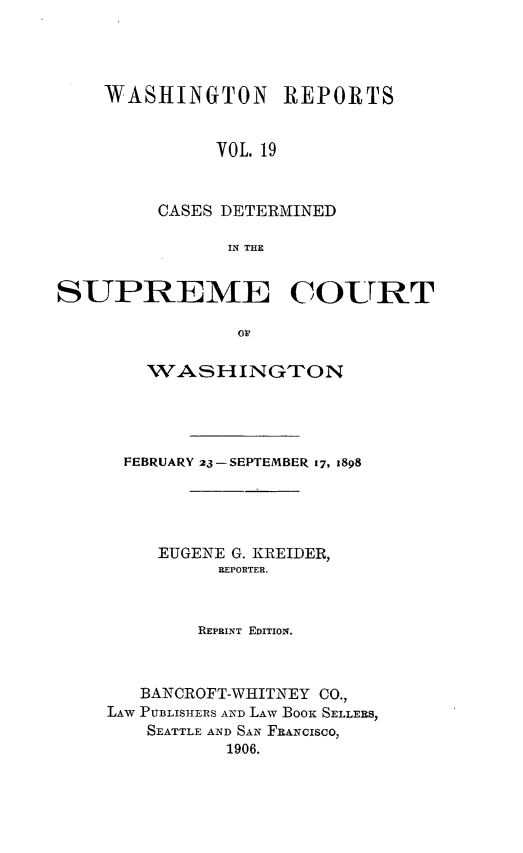 handle is hein.statereports/rcdstwa0019 and id is 1 raw text is: WASHINGTON REPORTS
VOL. 19
CASES DETERMINED
IN THE

SUPREME COURT
Op
WASHINGTON

FEBRUARY 23-SEPTEMBER 17, 1898
EUGENE G. KREIDER,
REPORTER.
REPRINT EDITION.
BANCROFT-WHITNEY CO.,
LAW PUBLISHERS AND LAW Boox SELLERS,
SEATTLE AND SAN FRANCISCO,
1906.


