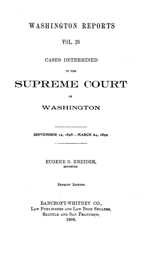 handle is hein.statereports/rcdstwa0020 and id is 1 raw text is: WASHINGTON REPORTS
VOL. 20
CASES DETERMINED
IN THE

SUPREME COURT
OF
WASHINGTON

SEPTEMBER i9, 1898-MARCH 24, 1899
EUGENE G. KREIDER,
REPORTER.
REPRINT EDITION.
BANCROFT-WHITNEY CO.,
LAW PUBLISHERS AND LAW BooK SELLERS,
SEATTLE AND SAN FRANCISCO,
1906.



