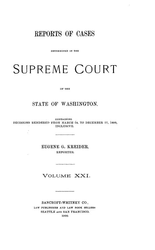 handle is hein.statereports/rcdstwa0021 and id is 1 raw text is: REPORTS OF CASES
DETERMINED IN TRE
SUPREME COURT
OF THE
STATE OF WASHINGTON,

DECISIONS RENDERED

CONTAIN'ING
FROM MARCH 54, TO DECEMBER 27, i899,
INCLUSIVE.

EUGENE G. KREIDER,
REPORTER.
VOLU.M XXI.
BANCROFT-WHITNEY CO.,
LAW PUBLISHERS AND LAW BOOK SELLERS
SEATTLE AND SAN FRANCISCO.
1900.


