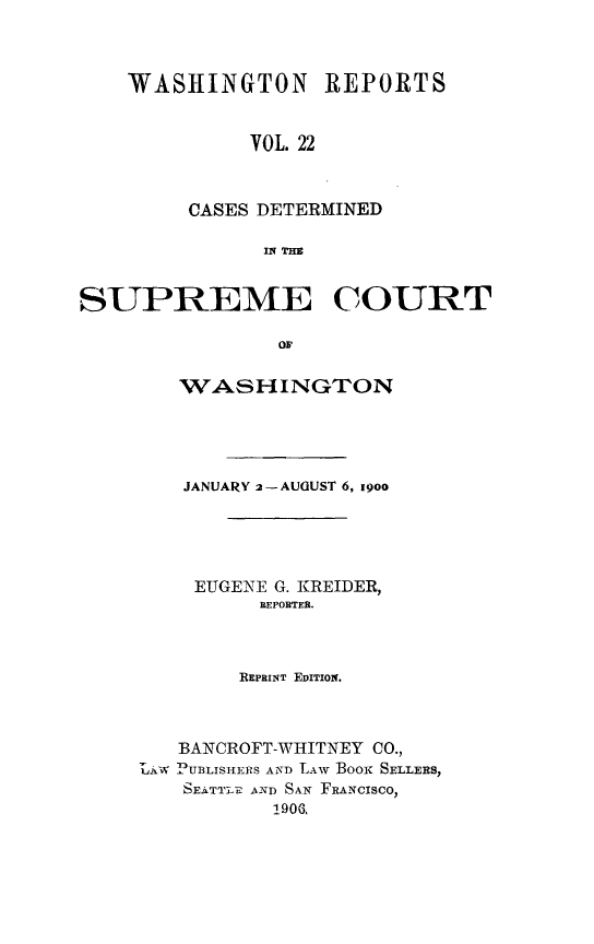 handle is hein.statereports/rcdstwa0022 and id is 1 raw text is: WASHINGTON REPORTS
VOL. 22
CASES DETERMINED
IN THE

SUPREME COURT
OF
WASHINGTON
JANUARY 2-AUGUST 6, 19oo
EUGENE G. KREIDER,
REPORTER.
REPBINT EDITION.
BANCROFT-WHITNEY CO.,
LAjW PUBLISHERS AND LAw BooK SELLERS,
SEATTLE AND SAN FRANCISCO,
1906,


