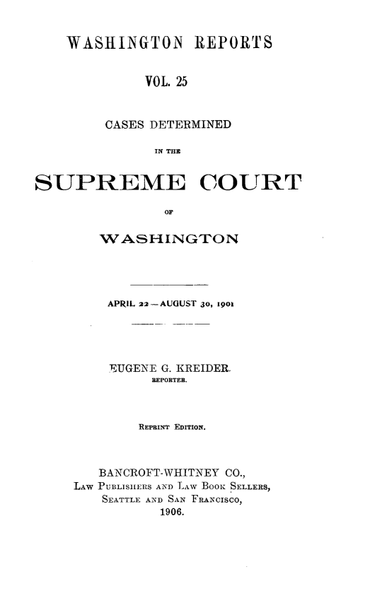handle is hein.statereports/rcdstwa0025 and id is 1 raw text is: WASHIINGTON REPORTS
VOL. 25
CASES DETERMINED
IN THE

SUPREME COURT
OF
WASHINGTON

APRIL 22-AUGUST 30, 19ol
EUGENE G. KREIDER,
REPORTER.
REPRINT EDITION.
BANCROFT-WHITNEY CO.,
LAW PUBLISnEIRS AN-D LAw BOOK .SELLERS,
SEATTLE AND SAN FRANCISCO,
1906.


