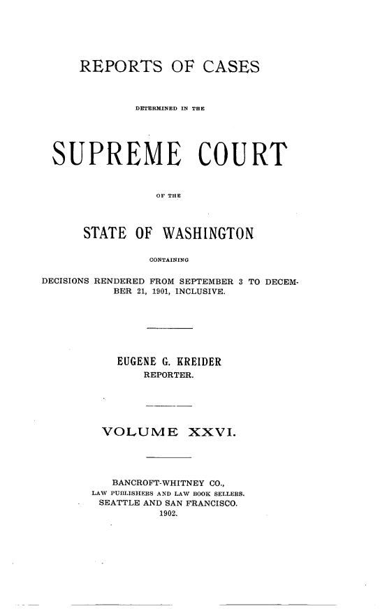 handle is hein.statereports/rcdstwa0026 and id is 1 raw text is: REPORTS

OF CASES

DETERMINED IN THE
SUPREME COURT
OF THE
STATE OF WASHINGTON
CONTAINING
DECISIONS RENDERED FROM SEPTEMBER 3 TO DECEM-
BER 21, 1901, INCLUSIVE.
EUGENE G. KREIDER
REPORTER.
VOLUME XXVI.
BANCROFT-WHITNEY CO.,
LAW PUBLISHERS AND LAW BOOK SELLERS.
SEATTLE AND SAN FRANCISCO.
1902.


