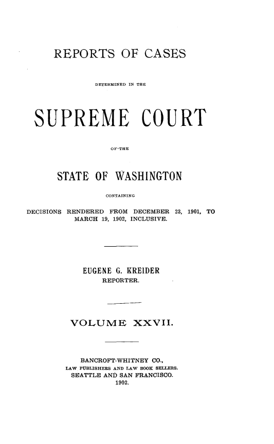 handle is hein.statereports/rcdstwa0027 and id is 1 raw text is: REPORTS OF CASES
DETERMINED IN THE
SUPREME COURT
OFTHE
STATE    OF   WASHINGTON
CONTAINING
DECISIONS RENDERED FROM DECEMBER 23, 1901, TO
MARCH 19, 1902, INCLUSIVE.
EUGENE G. KREIDER
REPORTER.
VOLUME XXVII.
BANCROFT-WHITNEY CO.,
LAW PUBLISHERS AND LAW BOOK SELLERS.
SEATTLE AND SAN FRANCISCO.
1902.


