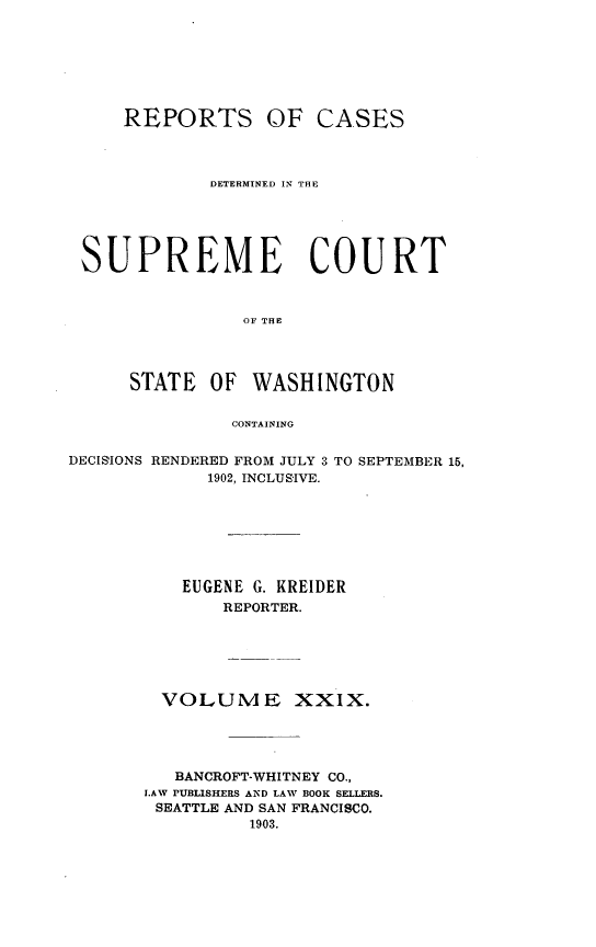 handle is hein.statereports/rcdstwa0029 and id is 1 raw text is: REPORTS OF CASES
DETERMINED IN THE
SUPREME COURT
OF THE
STATE    OF   WASHINGTON
CONTAINING
DECISIONS RENDERED FROM JULY 3 TO SEPTEMBER 15,
1902, INCLUSIVE.
EUGENE G. KREIDER
REPORTER.
VOLUME XXIX.
BANCROFT-WHITNEY CO.,
I.AW PUBLISHERS AND LAW BOOK SELLERS.
SEATTLE AND SAN FRANCISCO.
1903.


