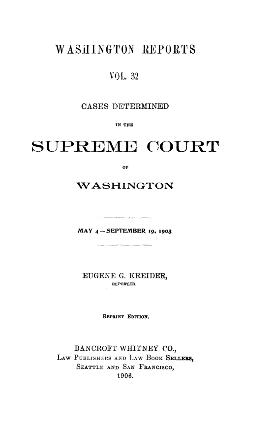 handle is hein.statereports/rcdstwa0032 and id is 1 raw text is: WASHINGTON REPORTS
V(L. 32
CASES DETERMINED
IN THE

SUPREME COURT
OF
WASHINGTON

MAY 4-SEIPTEMBER 19, 19o3
EUGENE G. KREIDER,
REPORTER.
REPRINT EDITION.
BANCROFT-WHITNEY CO.,
LAW PUBLISHE.RS AND L'AW BOOK SELLERS,
SEATTLE AND SAN FRANCISCO,
1906.


